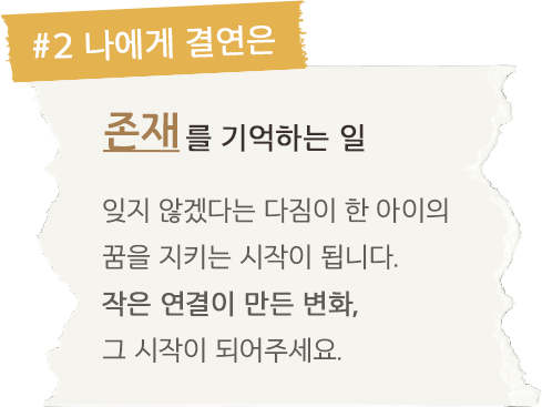 #2. 나에게 결연은 존재를 기억하는 일 잊지 않겠다는 다짐이 한 아이의 꿈을 지키는 시작이 됩니다. 작은 연결이 만든 변화, 그 시작이 되어주세요.