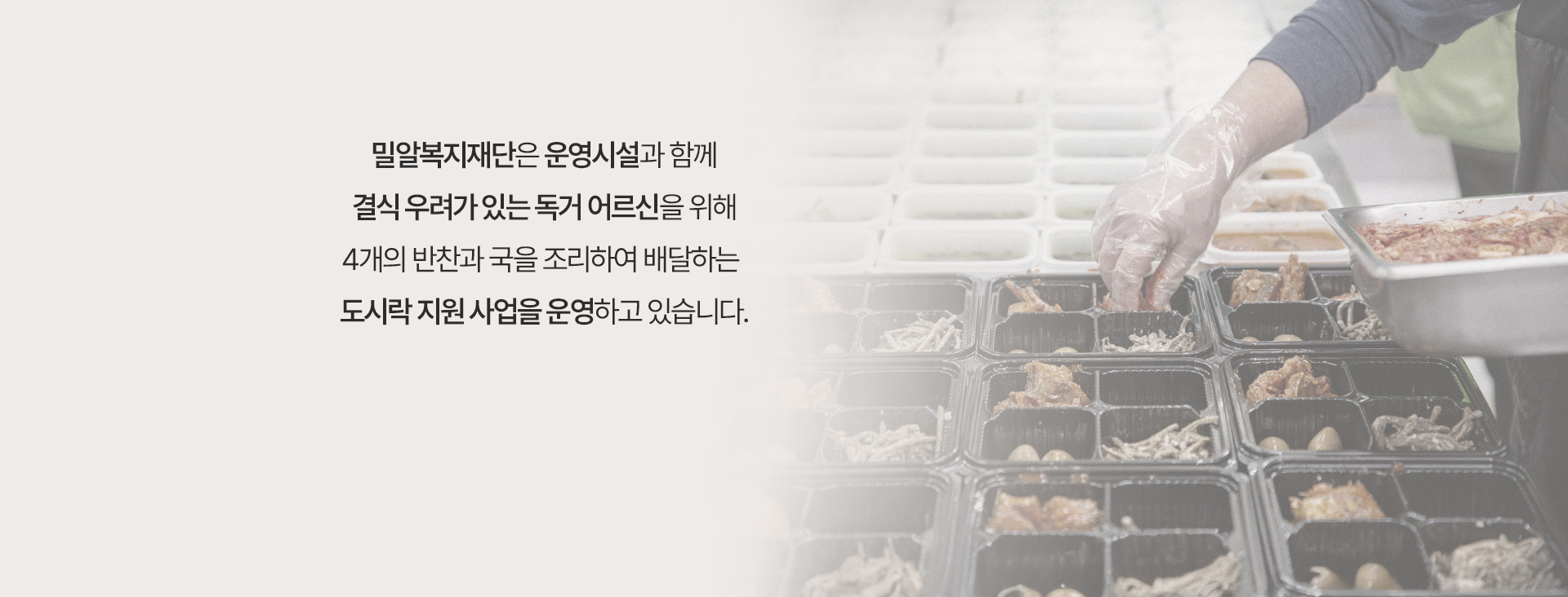 밀알복지재단은 운영시설과 함께 결식 우려가 있는 독거 어르신을 위해 4개의 반찬과 국을 조리하여 배달하는 도시락 지원 사업을 운영하고 있습니다